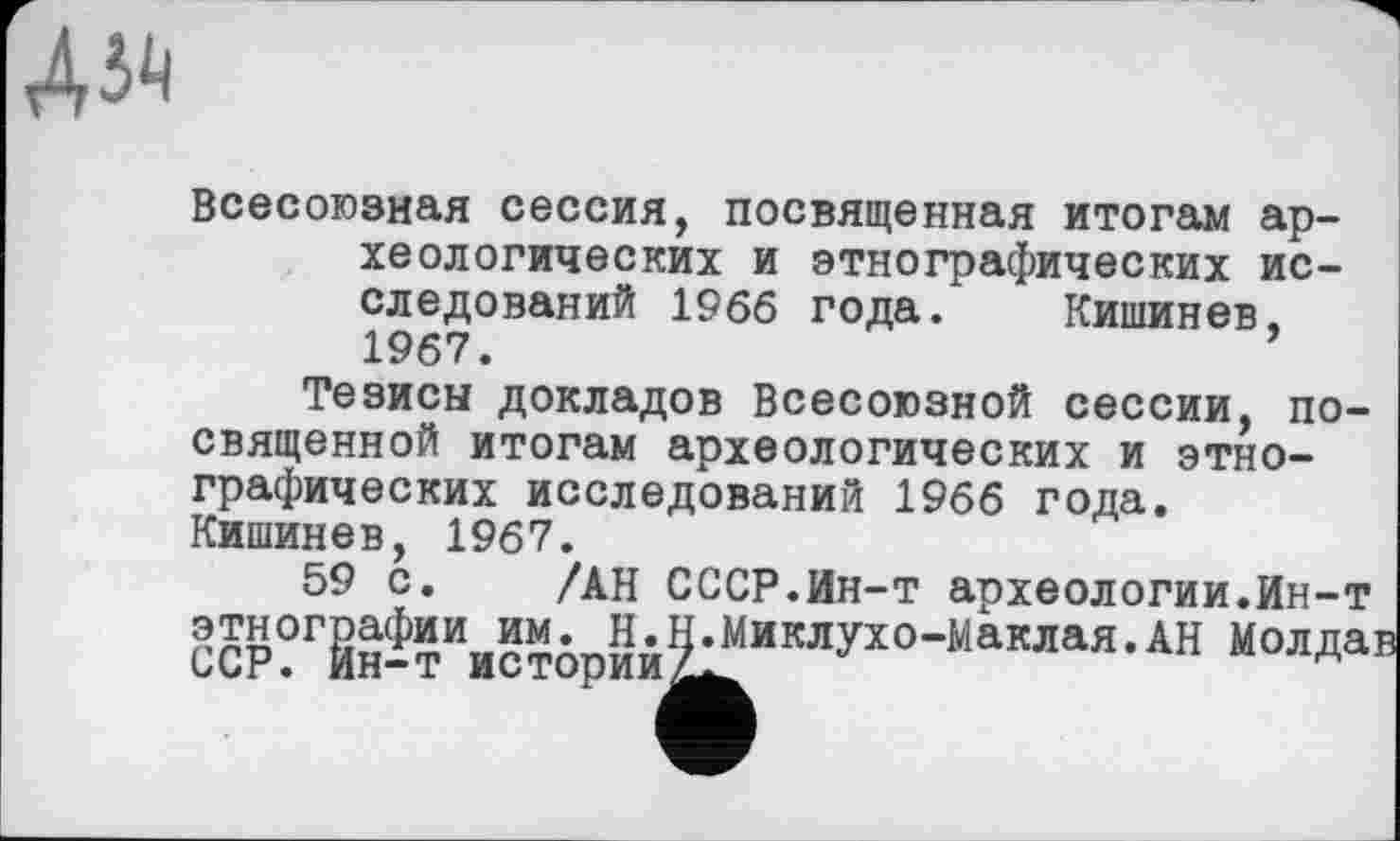 ﻿А»
Всесоюзная сессия, посвященная итогам археологических и этнографических исследований 1966 года. Кишинев, 1967.
Тезисы докладов Всесоюзной сессии, посвященной итогам археологических и этнографических исследований 1966 года. Кишинев, 1967.
59 с. /АН СССР.Ин-т археологии.Ин-т этнографии им. Н.Н.Миклухо-Маклая.АН Молда ССР. Йн-т истории